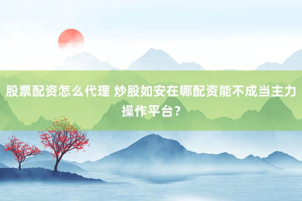 股票配资怎么代理 炒股如安在哪配资能不成当主力操作平台?