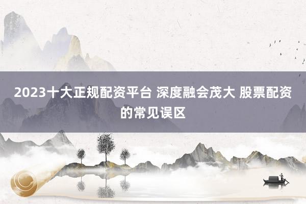 2023十大正规配资平台 深度融会茂大 股票配资的常见误区