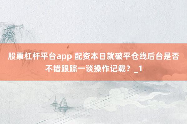 股票杠杆平台app 配资本日就破平仓线后台是否不错跟踪一谈操作记载?_1