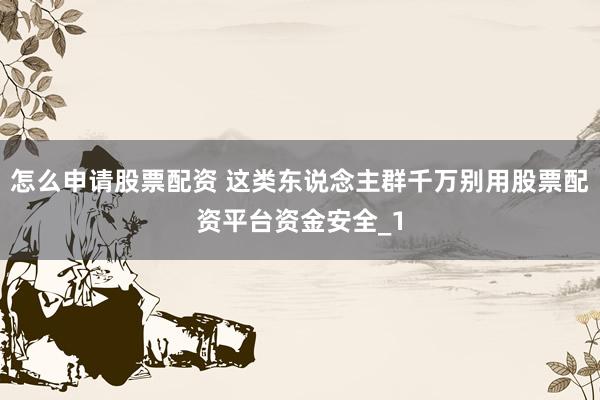 怎么申请股票配资 这类东说念主群千万别用股票配资平台资金安全_1