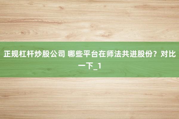 正规杠杆炒股公司 哪些平台在师法共进股份？对比一下_1