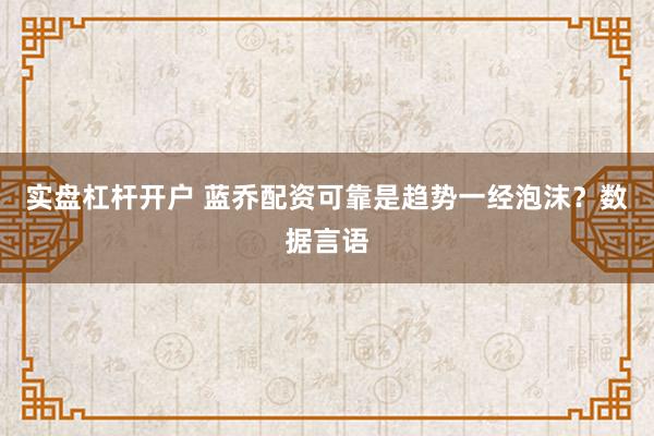 实盘杠杆开户 蓝乔配资可靠是趋势一经泡沫?数据言语