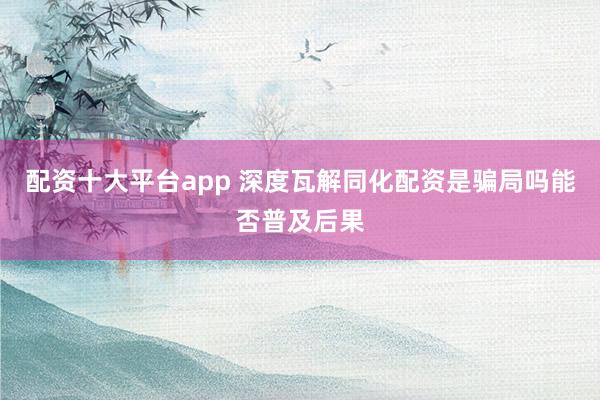 配资十大平台app 深度瓦解同化配资是骗局吗能否普及后果