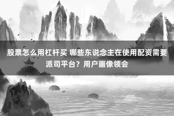 股票怎么用杠杆买 哪些东说念主在使用配资需要派司平台?用户画像领会