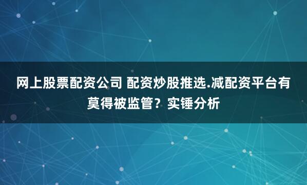 网上股票配资公司 配资炒股推选.减配资平台有莫得被监管？实锤分析