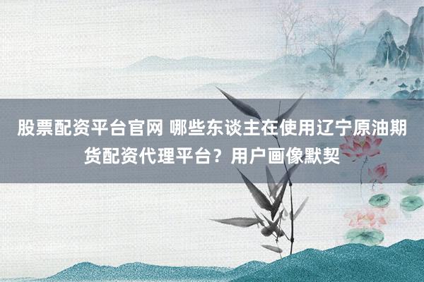 股票配资平台官网 哪些东谈主在使用辽宁原油期货配资代理平台？用户画像默契