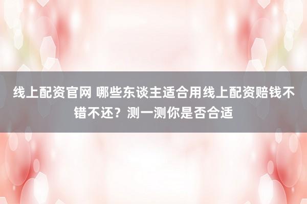 线上配资官网 哪些东谈主适合用线上配资赔钱不错不还？测一测你是否合适