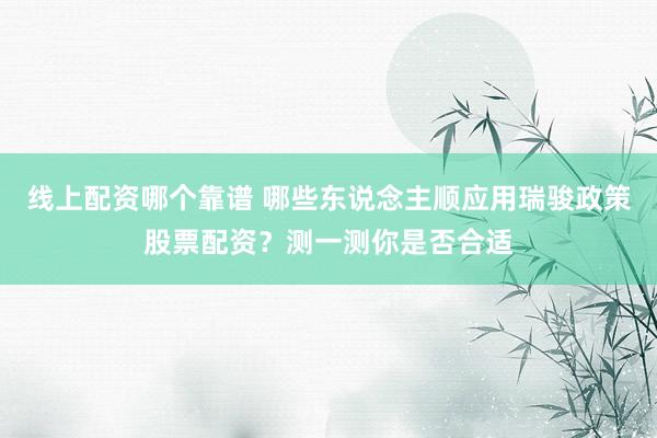 线上配资哪个靠谱 哪些东说念主顺应用瑞骏政策股票配资？测一测你是否合适