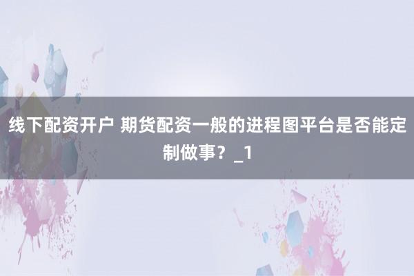 线下配资开户 期货配资一般的进程图平台是否能定制做事？_1
