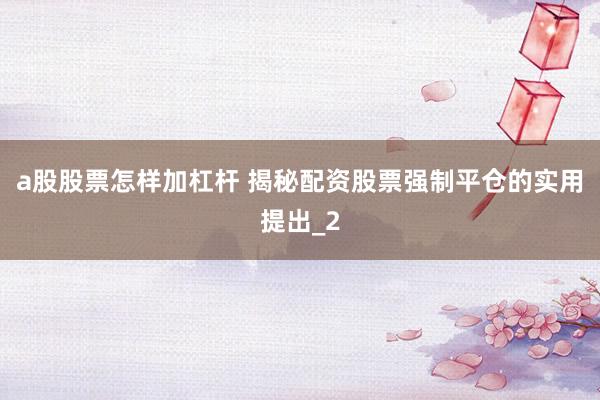 a股股票怎样加杠杆 揭秘配资股票强制平仓的实用提出_2