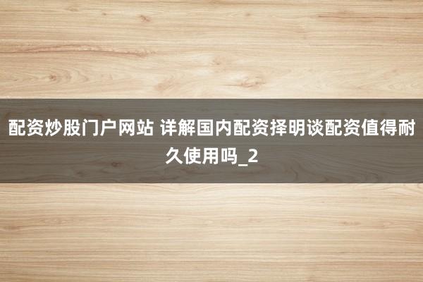 配资炒股门户网站 详解国内配资择明谈配资值得耐久使用吗_2