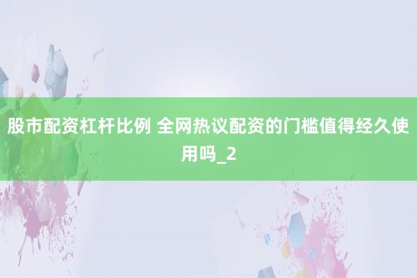 股市配资杠杆比例 全网热议配资的门槛值得经久使用吗_2