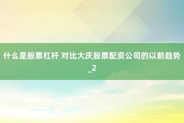 什么是股票杠杆 对比大庆股票配资公司的以前趋势_2
