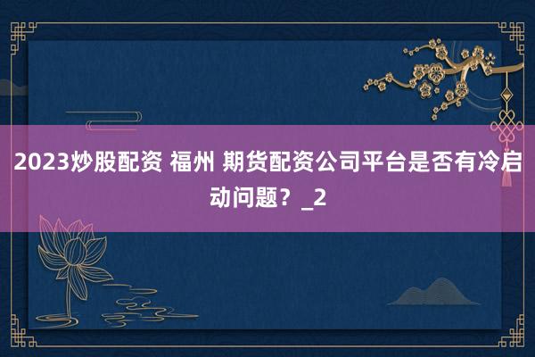 2023炒股配资 福州 期货配资公司平台是否有冷启动问题?_2