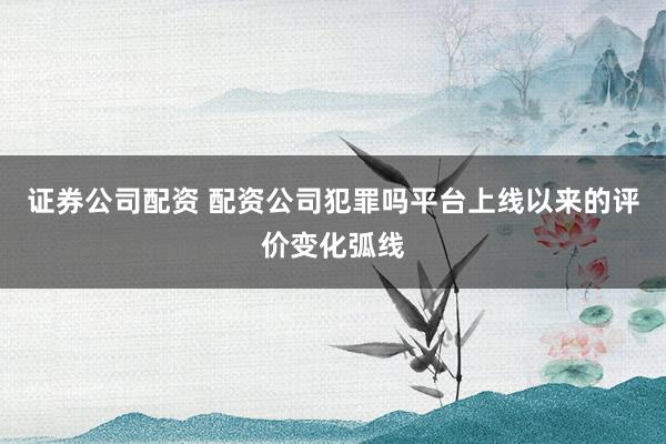 证券公司配资 配资公司犯罪吗平台上线以来的评价变化弧线